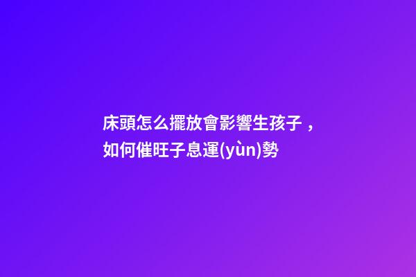 床頭怎么擺放會影響生孩子，如何催旺子息運(yùn)勢